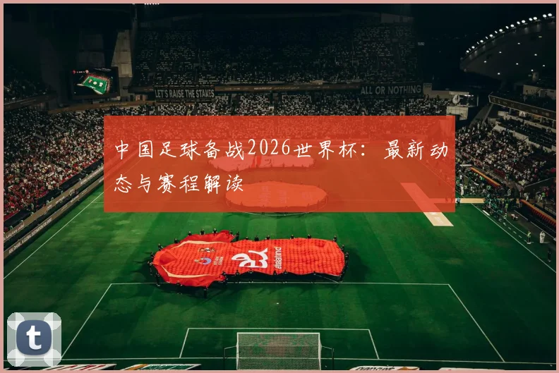中国足球备战2026世界杯：最新动态与赛程解读