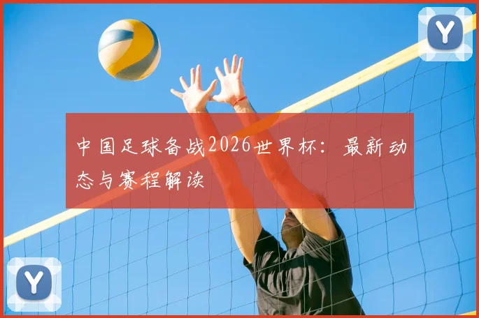 中国足球备战2026世界杯：最新动态与赛程解读