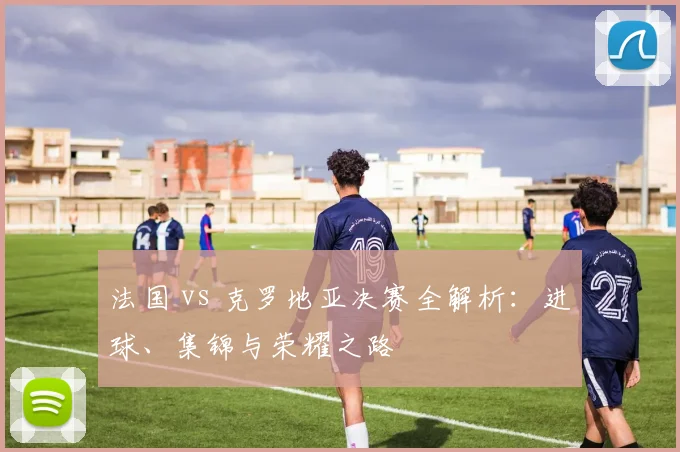 法国 vs 克罗地亚决赛全解析:进球、集锦与荣耀之路