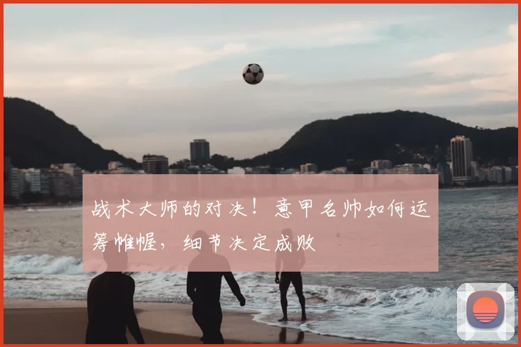 战术大师的对决！意甲名帅如何运筹帷幄，细节决定成败