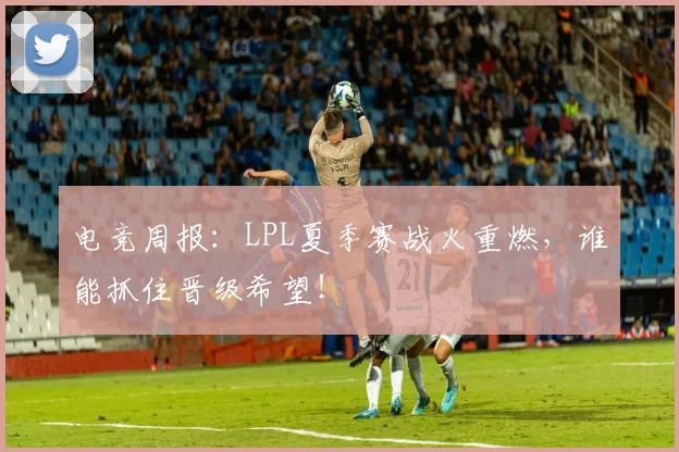 电竞周报：LPL夏季赛战火重燃，谁能抓住晋级希望！