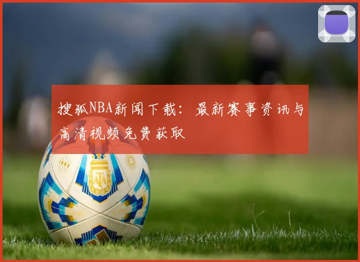 搜狐NBA新闻下载：最新赛事资讯与高清视频免费获取