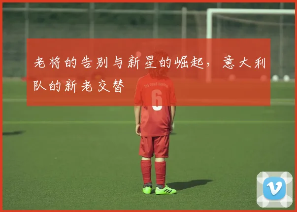 老将的告别与新星的崛起，意大利队的新老交替