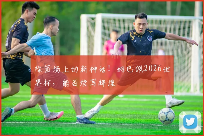 绿茵场上的新神话！姆巴佩2026世界杯，能否续写辉煌